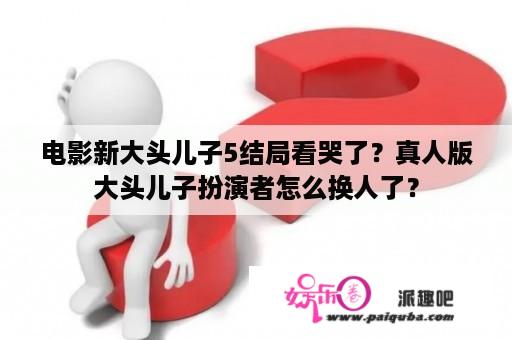 电影新大头儿子5结局看哭了？真人版大头儿子扮演者怎么换人了？