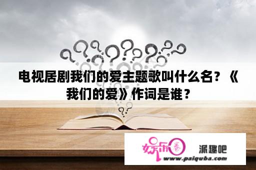 电视居剧我们的爱主题歌叫什么名？《我们的爱》作词是谁？