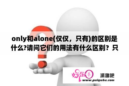 only和alone(仅仅，只有)的区别是什么?请问它们的用法有什么区别？只有的英文是only还是just？