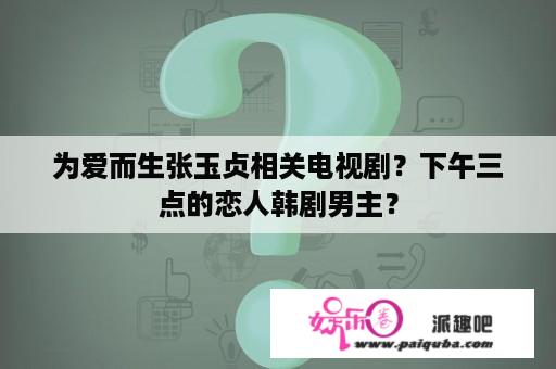 为爱而生张玉贞相关电视剧？下午三点的恋人韩剧男主？