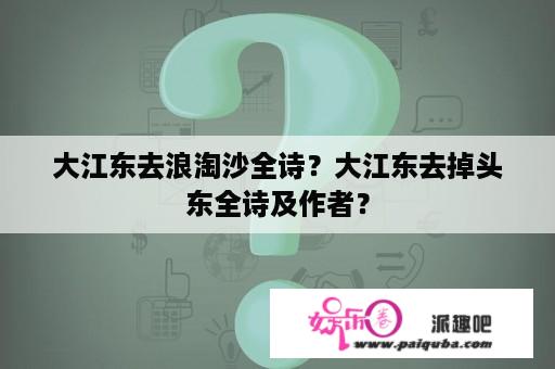 大江东去浪淘沙全诗？大江东去掉头东全诗及作者？