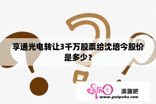 享通光电转让3千万股票给沈培今股价是多少？