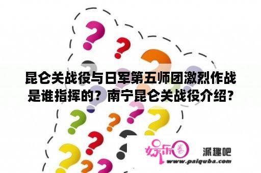 昆仑关战役与日军第五师团激烈作战是谁指挥的？南宁昆仑关战役介绍？