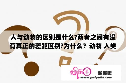 人与动物的区别是什么?两者之间有没有真正的差距区别?为什么？动物 人类