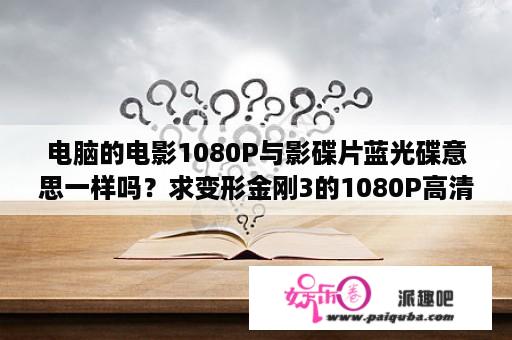 电脑的电影1080P与影碟片蓝光碟意思一样吗？求变形金刚3的1080P高清下载地址？