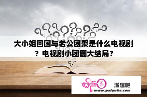 大小姐回国与老公团聚是什么电视剧？电视剧小团圆大结局？