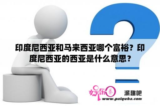 印度尼西亚和马来西亚哪个富裕？印度尼西亚的西亚是什么意思？