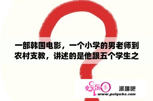 一部韩国电影，一个小学的男老师到农村支教，讲述的是他跟五个学生之间的故事，名字是什么啊？农村穷苦感人电影