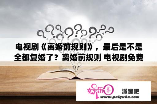 电视剧《离婚前规则》，最后是不是全都复婚了？离婚前规则 电视剧免费