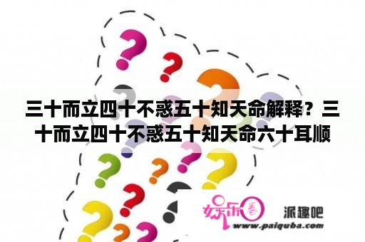 三十而立四十不惑五十知天命解释？三十而立四十不惑五十知天命六十耳顺是什么意思？