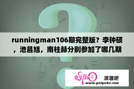 runningman106期完整版？李钟硕，池昌旭，南柱赫分别参加了哪几期的running man？谢谢！～？