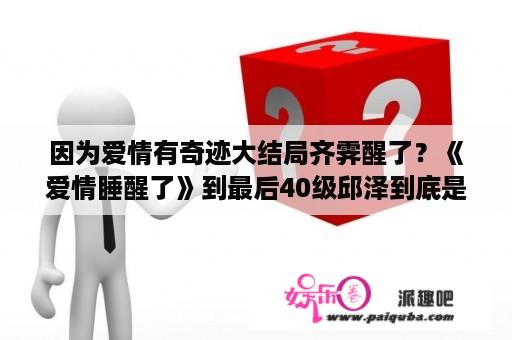 因为爱情有奇迹大结局齐霁醒了？《爱情睡醒了》到最后40级邱泽到底是刘小鱼还是项天骐啊。搞不懂了？