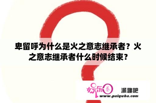 卑留呼为什么是火之意志继承者？火之意志继承者什么时候结束？