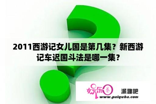 2011西游记女儿国是第几集？新西游记车迟国斗法是哪一集？