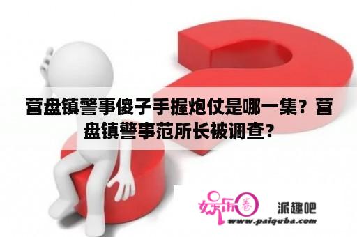 营盘镇警事傻子手握炮仗是哪一集？营盘镇警事范所长被调查？