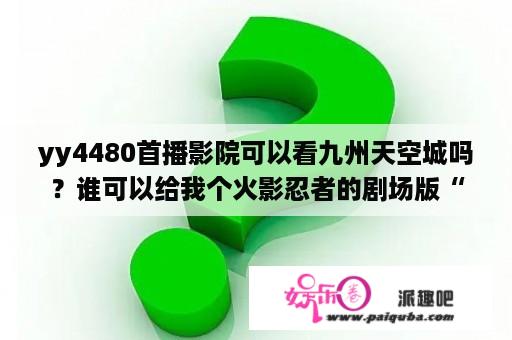 yy4480首播影院可以看九州天空城吗？谁可以给我个火影忍者的剧场版“羁绊”和“鸣人之死”的在线观看的网址啊？