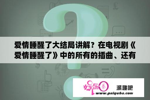 爱情睡醒了大结局讲解？在电视剧《爱情睡醒了》中的所有的插曲、还有片头曲、片尾曲？