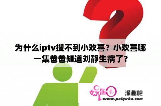 为什么iptv搜不到小欢喜？小欢喜哪一集爸爸知道刘静生病了？