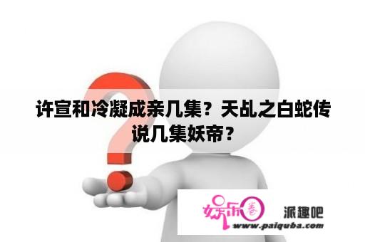 许宣和冷凝成亲几集？天乩之白蛇传说几集妖帝？