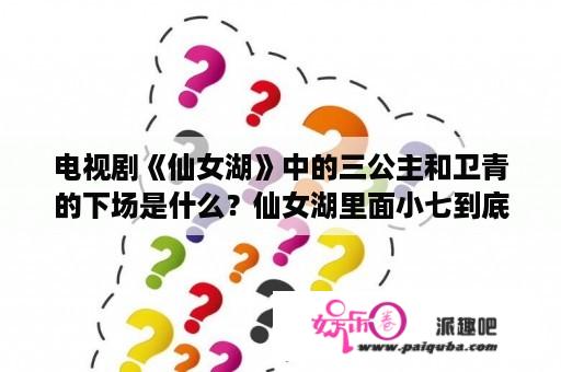 电视剧《仙女湖》中的三公主和卫青的下场是什么？仙女湖里面小七到底爱的是霍去病还是非乐，怎么那么花？