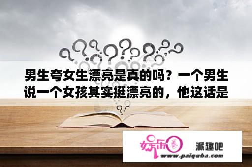 男生夸女生漂亮是真的吗？一个男生说一个女孩其实挺漂亮的，他这话是什么意思啊？