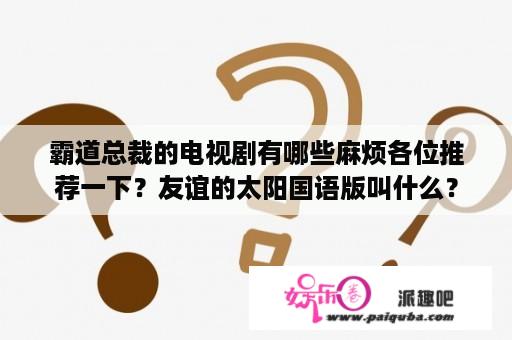 霸道总裁的电视剧有哪些麻烦各位推荐一下？友谊的太阳国语版叫什么？