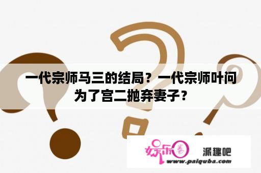 一代宗师马三的结局？一代宗师叶问为了宫二抛弃妻子？