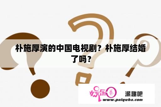 朴施厚演的中国电视剧？朴施厚结婚了吗？