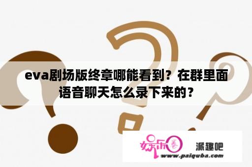 eva剧场版终章哪能看到？在群里面语音聊天怎么录下来的？