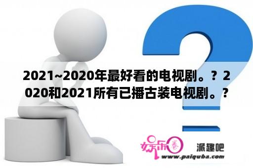 2021~2020年最好看的电视剧。？2020和2021所有已播古装电视剧。？