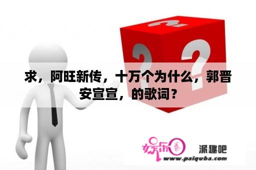 求，阿旺新传，十万个为什么，郭晋安宣宣，的歌词？