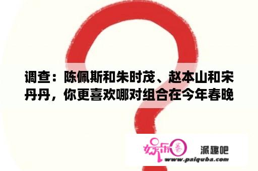 调查：陈佩斯和朱时茂、赵本山和宋丹丹，你更喜欢哪对组合在今年春晚复出？