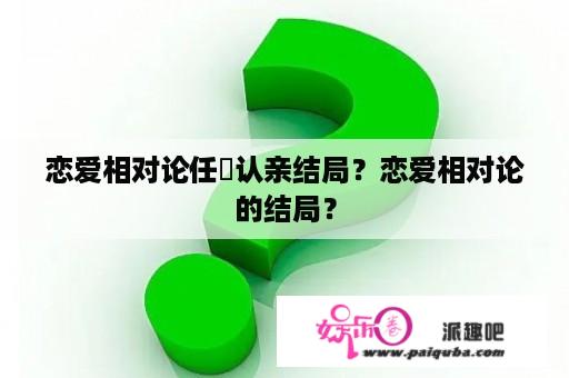 恋爱相对论任玥认亲结局？恋爱相对论的结局？