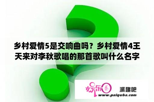 乡村爱情5是交响曲吗？乡村爱情4王天来对李秋歌唱的那首歌叫什么名字？