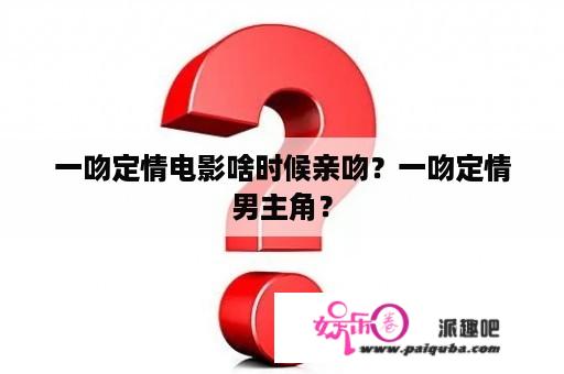 一吻定情电影啥时候亲吻？一吻定情男主角？