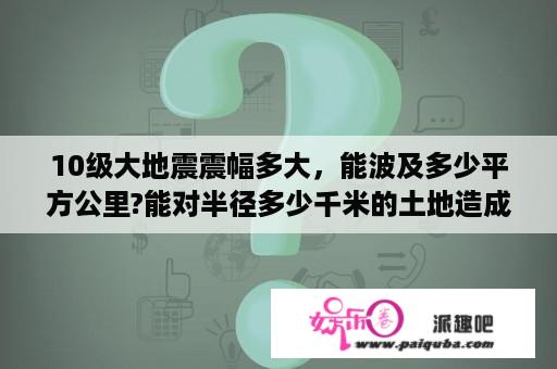 10级大地震震幅多大，能波及多少平方公里?能对半径多少千米的土地造成破坏？7级地震威力有多大？