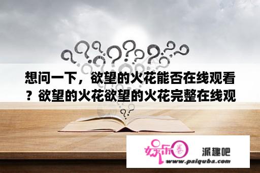 想问一下，欲望的火花能否在线观看？欲望的火花欲望的火花完整在线观看