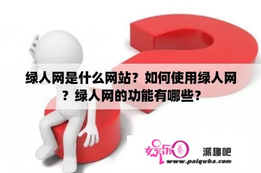 绿人网是什么网站？如何使用绿人网？绿人网的功能有哪些？