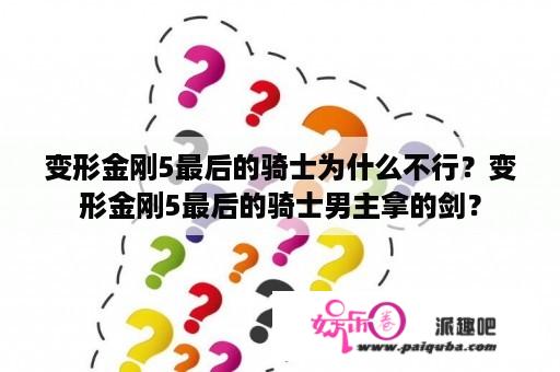 变形金刚5最后的骑士为什么不行？变形金刚5最后的骑士男主拿的剑？