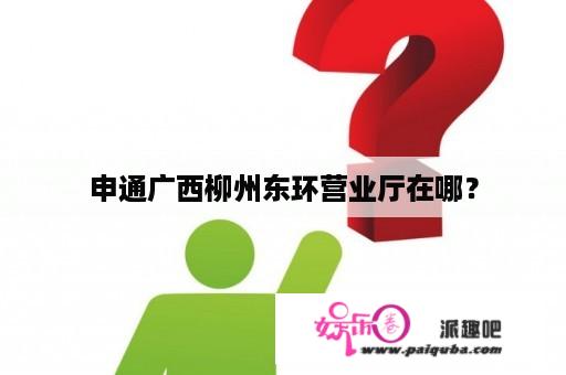 申通广西柳州东环营业厅在哪？