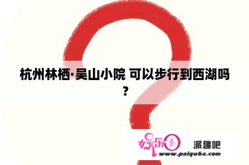 杭州林栖·吴山小院 可以步行到西湖吗？