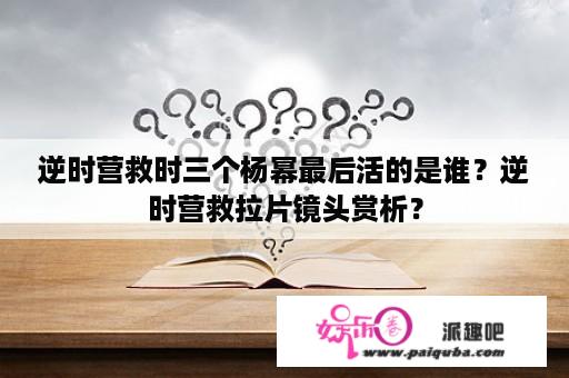 逆时营救时三个杨幂最后活的是谁？逆时营救拉片镜头赏析？