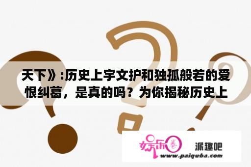 天下》:历史上宇文护和独孤般若的爱恨纠葛，是真的吗？为你揭秘历史上宇文护和独孤般若真正的关系，真相让人？