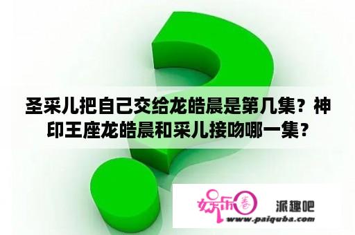 圣采儿把自己交给龙皓晨是第几集？神印王座龙皓晨和采儿接吻哪一集？