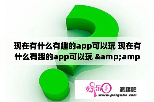 现在有什么有趣的app可以玩 现在有什么有趣的app可以玩 &amp;amp;nbsp？