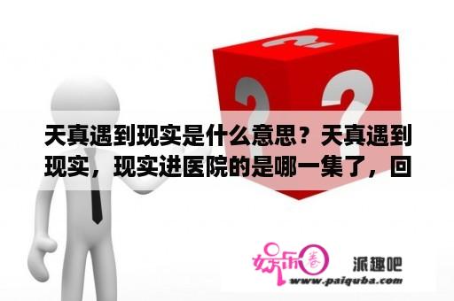 天真遇到现实是什么意思？天真遇到现实，现实进医院的是哪一集了，回答给分？