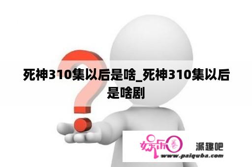 死神310集以后是啥_死神310集以后是啥剧