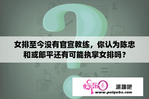 女排至今没有官宣教练，你认为陈忠和或郎平还有可能执掌女排吗？