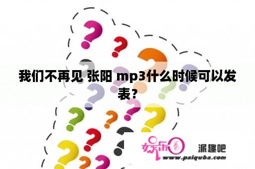 我们不再见 张阳 mp3什么时候可以发表？