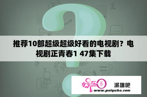 推荐10部超级超级好看的电视剧？电视剧正青春1 47集下载